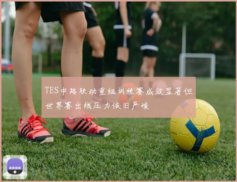 TES中路联动重组训练赛成效显著但世界赛出线压力依旧严峻